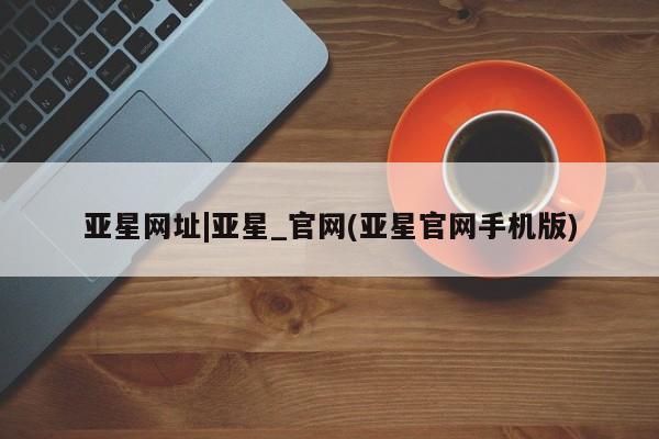 亚星网站 亚星手机版亚星网址|亚星_官网(亚星官网手机版)