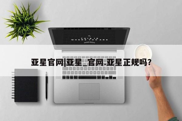 亚星网站 亚星手机版亚星官网|亚星_官网.亚星正规吗？