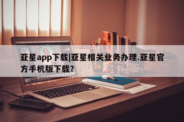 亚星网站 亚星手机版亚星app下载|亚星相关业务办理.亚星官方手机版下载？