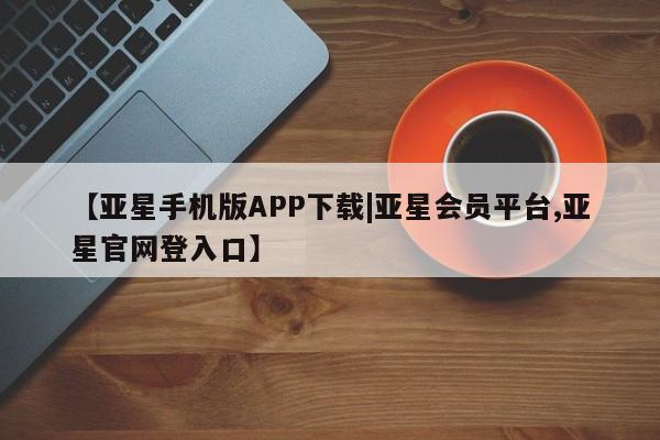 亚星网站 亚星手机版【亚星手机版APP下载|亚星会员平台,亚星官网登入口】