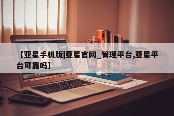 亚星网站 亚星手机版【亚星手机版|亚星官网_管理平台,亚星平台可靠吗】