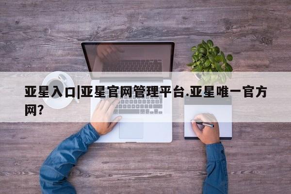 亚星网站 亚星手机版亚星入口|亚星官网管理平台.亚星唯一官方网？