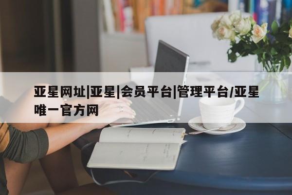 亚星网站 亚星手机版亚星网址|亚星|会员平台|管理平台/亚星唯一官方网