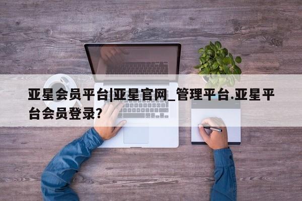 亚星网站 亚星手机版亚星会员平台|亚星官网_管理平台.亚星平台会员登录？