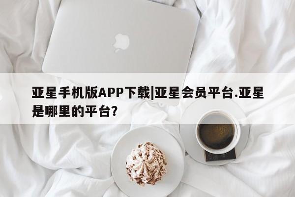 亚星网站 亚星手机版亚星手机版APP下载|亚星会员平台.亚星是哪里的平台？