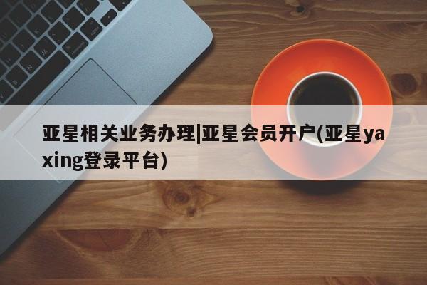 亚星网站 亚星手机版亚星相关业务办理|亚星会员开户(亚星yaxing登录平台)