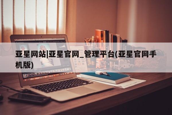 亚星网站 亚星手机版亚星网站|亚星官网_管理平台(亚星官网手机版)