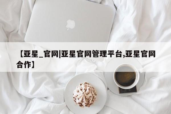 亚星网站 亚星手机版【亚星_官网|亚星官网管理平台,亚星官网合作】