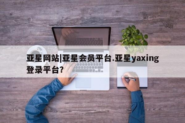 亚星网站 亚星手机版亚星网站|亚星会员平台.亚星yaxing登录平台？