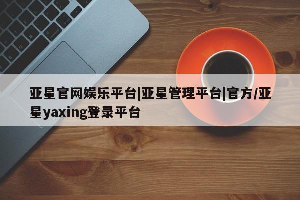 亚星网站 亚星手机版亚星官网娱乐平台|亚星管理平台|官方/亚星yaxing登录平台